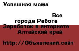  Успешная мама                                                                 - Все города Работа » Заработок в интернете   . Алтайский край